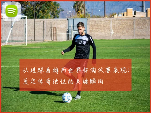 从进球看梅西世界杯淘汰赛表现：奠定传奇地位的关键瞬间