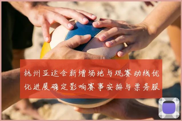 杭州亚运会新增场地与观赛动线优化进展确定影响赛事安排与票务服务