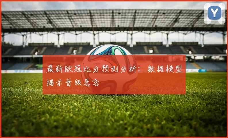 最新欧冠比分预测分析：数据模型揭示晋级悬念