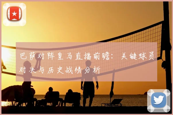 巴萨对阵皇马直播前瞻：关键球员对决与历史战绩分析