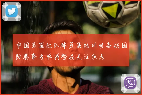 中国男篮红队球员集结训练备战国际赛事名单调整成关注焦点