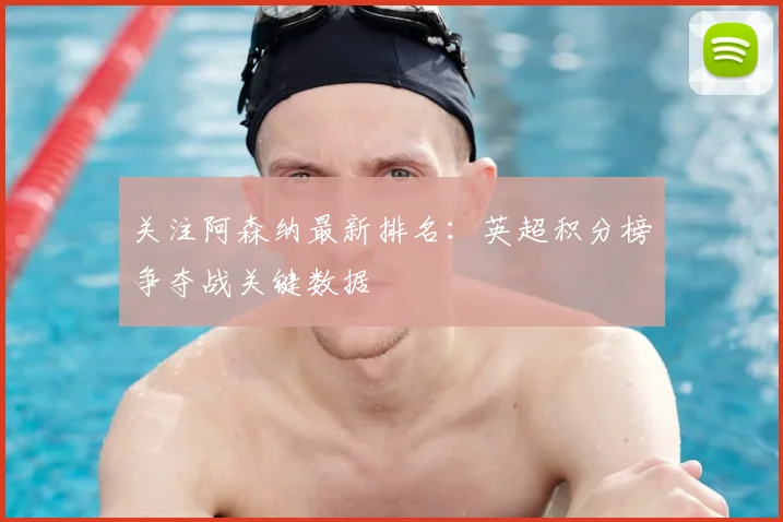 关注阿森纳最新排名：英超积分榜争夺战关键数据