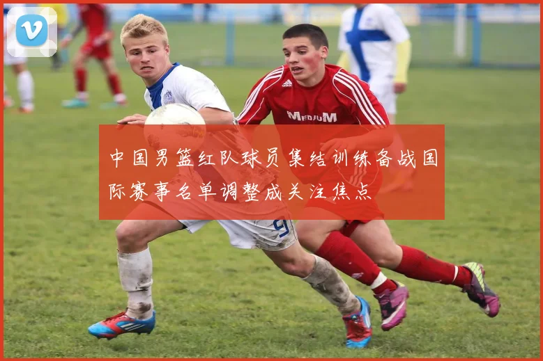 中国男篮红队球员集结训练备战国际赛事名单调整成关注焦点