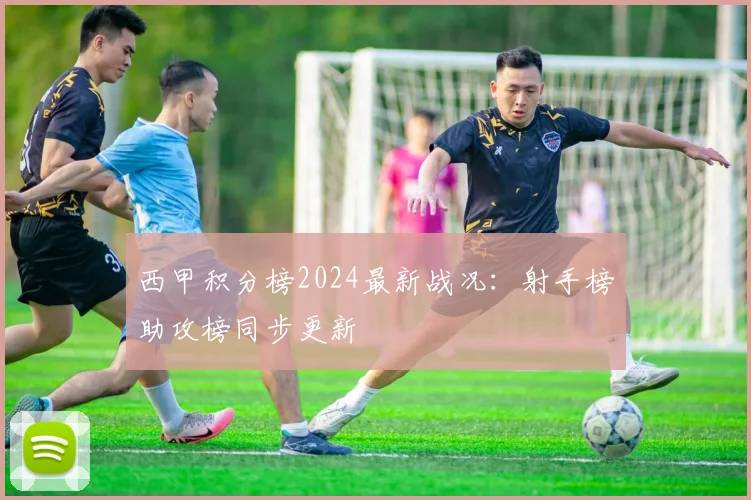 西甲积分榜2024最新战况：射手榜助攻榜同步更新