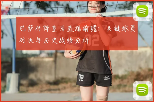 巴萨对阵皇马直播前瞻：关键球员对决与历史战绩分析