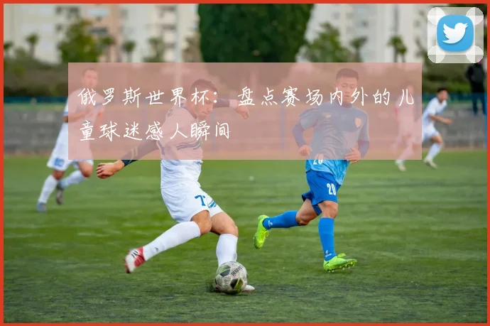 俄罗斯世界杯：盘点赛场内外的儿童球迷感人瞬间