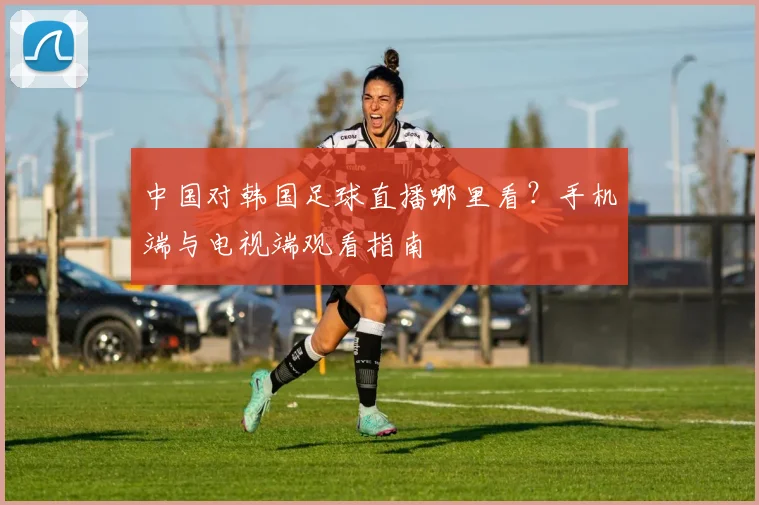 中国对韩国足球直播哪里看?手机端与电视端观看指南