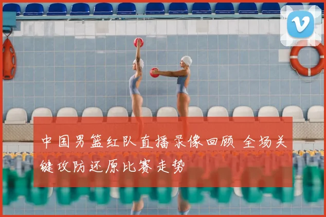 中国男篮红队直播录像回顾 全场关键攻防还原比赛走势