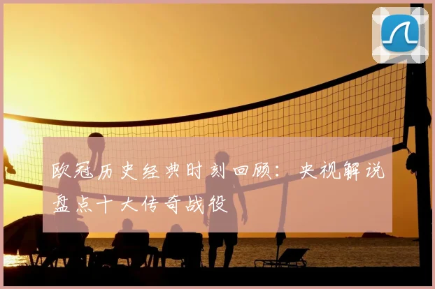 欧冠历史经典时刻回顾：央视解说盘点十大传奇战役