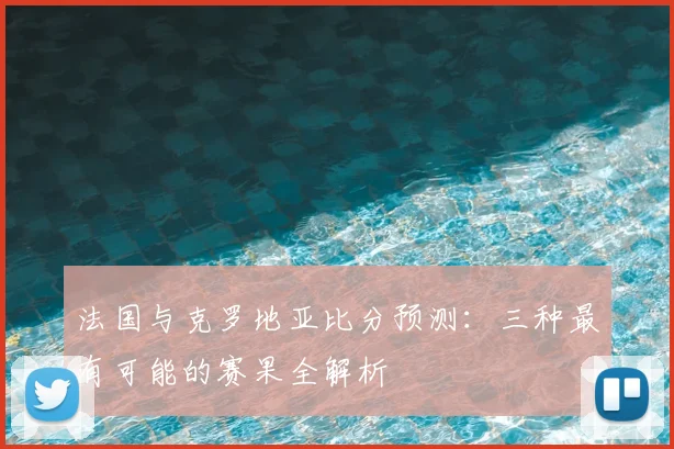 法国与克罗地亚比分预测：三种最有可能的赛果全解析