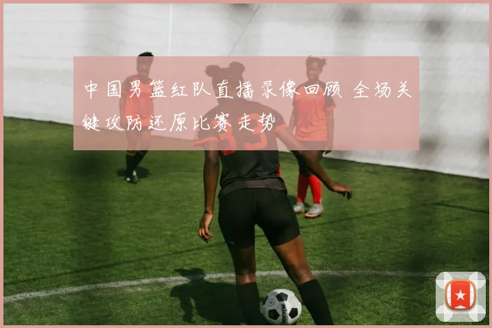 中国男篮红队直播录像回顾 全场关键攻防还原比赛走势