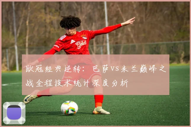 欧冠经典逆转：巴萨vs米兰巅峰之战全程技术统计深度分析