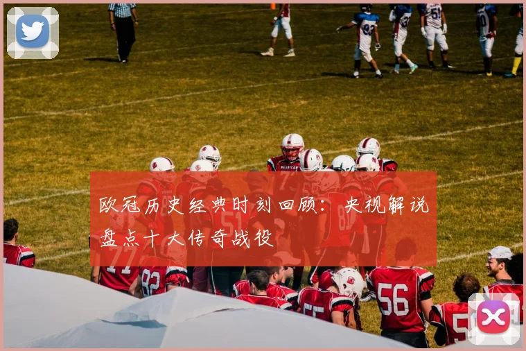 欧冠历史经典时刻回顾:央视解说盘点十大传奇战役