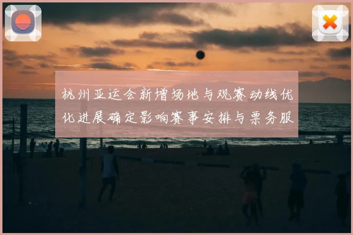 杭州亚运会新增场地与观赛动线优化进展确定影响赛事安排与票务服务