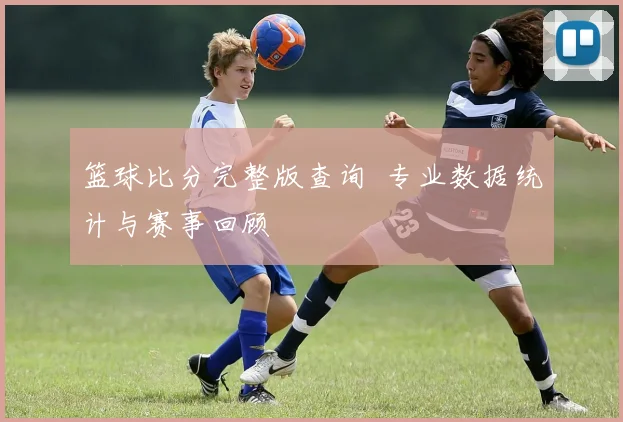 篮球比分完整版查询 专业数据统计与赛事回顾