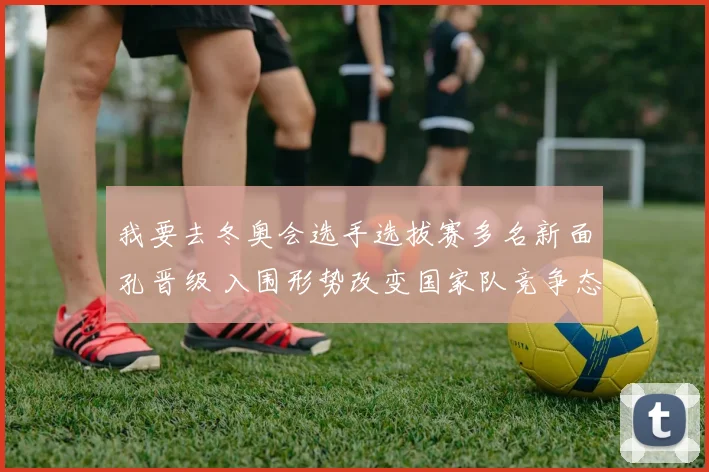 我要去冬奥会选手选拔赛多名新面孔晋级 入围形势改变国家队竞争态势