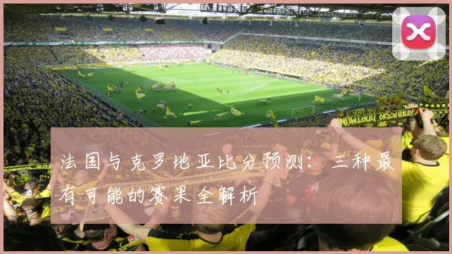 法国与克罗地亚比分预测：三种最有可能的赛果全解析