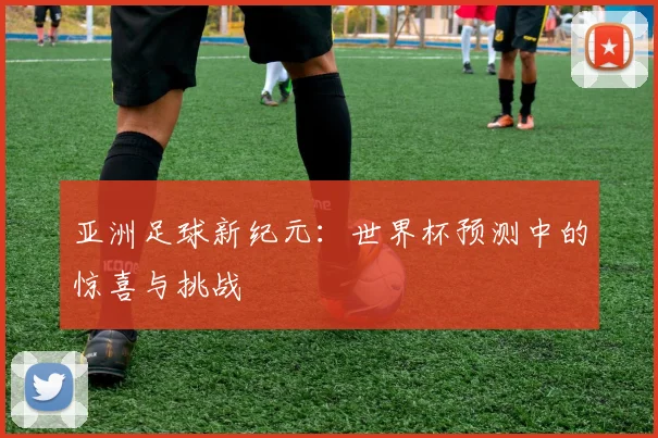 亚洲足球新纪元:世界杯预测中的惊喜与挑战