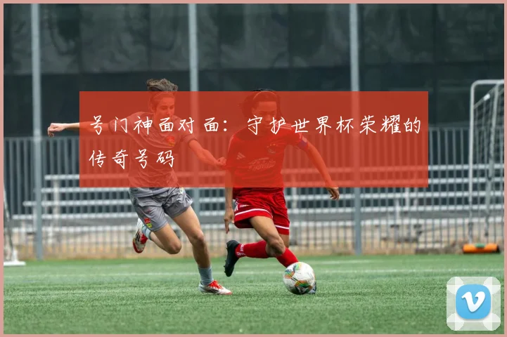 号门神面对面:守护世界杯荣耀的传奇号码