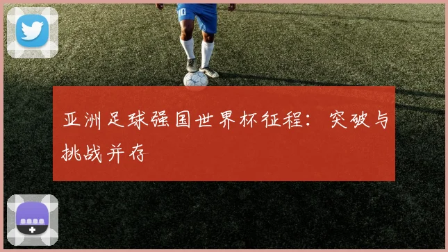 亚洲足球强国世界杯征程:突破与挑战并存