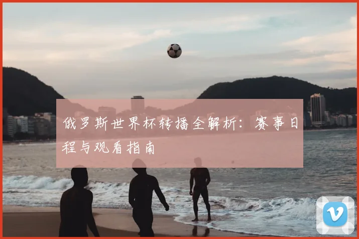 俄罗斯世界杯转播全解析:赛事日程与观看指南