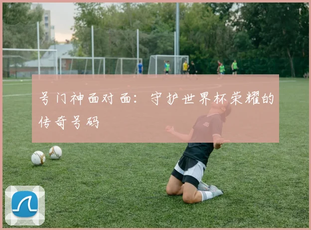 号门神面对面:守护世界杯荣耀的传奇号码