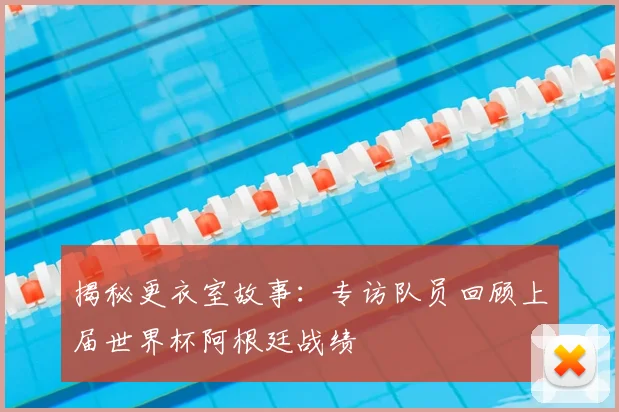 揭秘更衣室故事:专访队员回顾上届世界杯阿根廷战绩