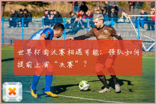 世界杯淘汰赛相遇可能:强队如何提前上演“决赛”?