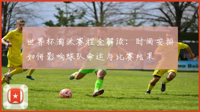 世界杯淘汰赛程全解读:时间安排如何影响球队命运与比赛结果