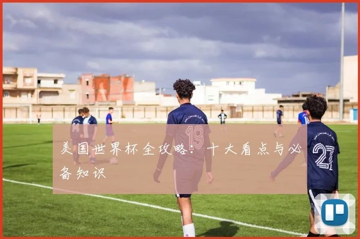 美国世界杯全攻略:十大看点与必备知识