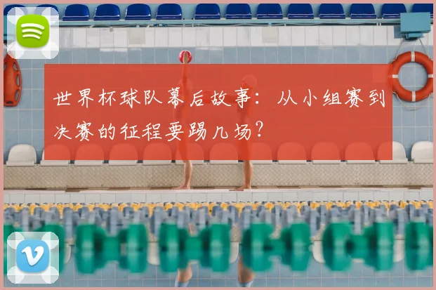 世界杯球队幕后故事：从小组赛到决赛的征程要踢几场？
