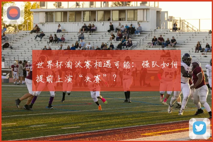 世界杯淘汰赛相遇可能:强队如何提前上演“决赛”?