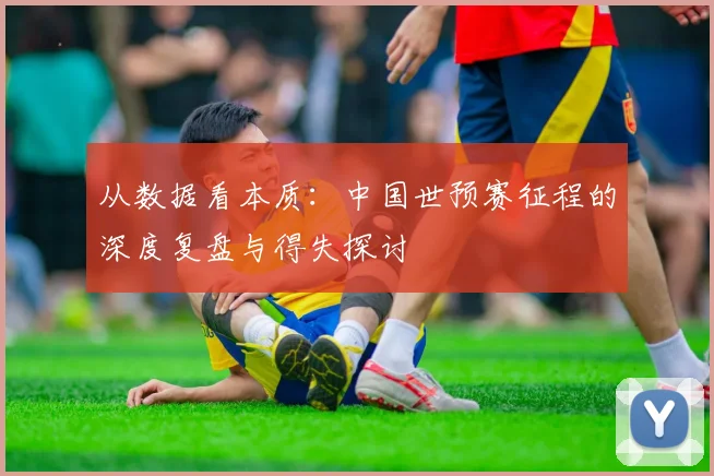 从数据看本质：中国世预赛征程的深度复盘与得失探讨