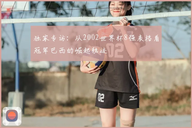 独家专访:从2002世界杯8强表格看冠军巴西的崛起轨迹